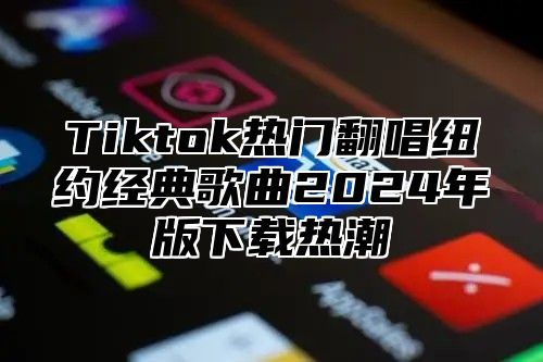 Tiktok热门翻唱纽约经典歌曲2024年版下载热潮