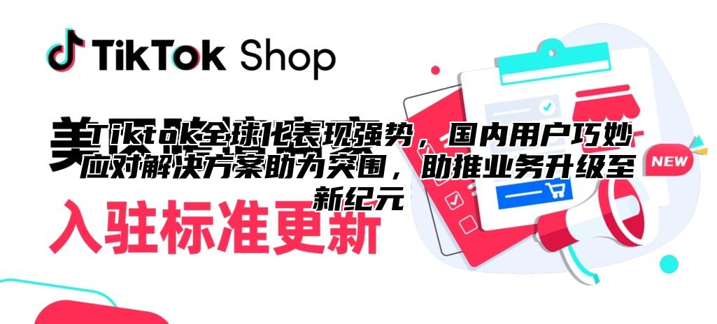 Tiktok全球化表现强势，国内用户巧妙应对解决方案助力突围，助推业务升级至新纪元