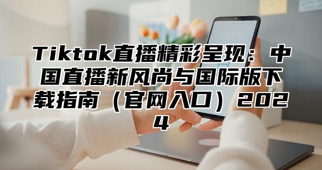 Tiktok直播精彩呈现：中国直播新风尚与国际版下载指南（官网入口）2024