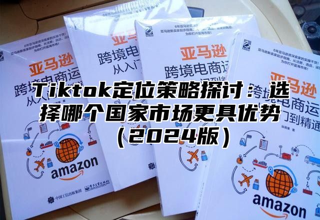 Tiktok定位策略探讨：选择哪个国家市场更具优势（2024版）