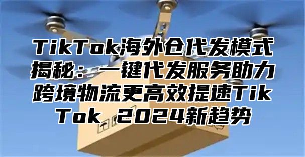 TikTok海外仓代发模式揭秘：一键代发服务助力跨境物流更高效提速TikTok 2024新趋势