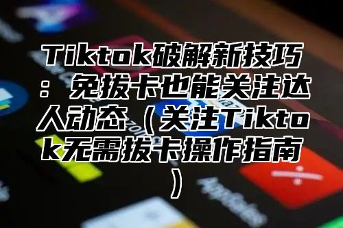 Tiktok破解新技巧：免拔卡也能关注达人动态（关注Tiktok无需拔卡操作指南）