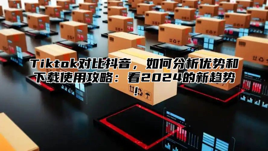 Tiktok对比抖音，如何分析优势和下载使用攻略：看2024的新趋势！