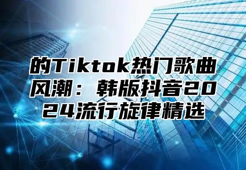 的Tiktok热门歌曲风潮：韩版抖音2024流行旋律精选