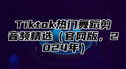 Tiktok热门舞蹈剪音频精选（官网版，2024年）