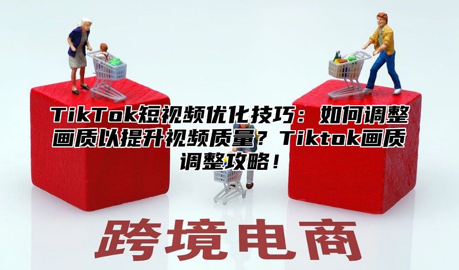 TikTok短视频优化技巧：如何调整画质以提升视频质量？Tiktok画质调整攻略！