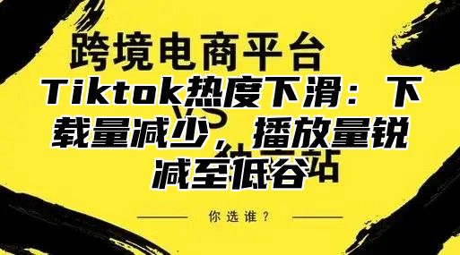 Tiktok热度下滑：下载量减少，播放量锐减至低谷