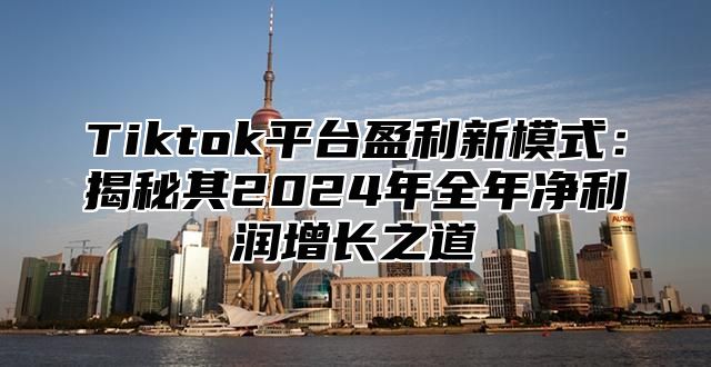 Tiktok平台盈利新模式：揭秘其2024年全年净利润增长之道