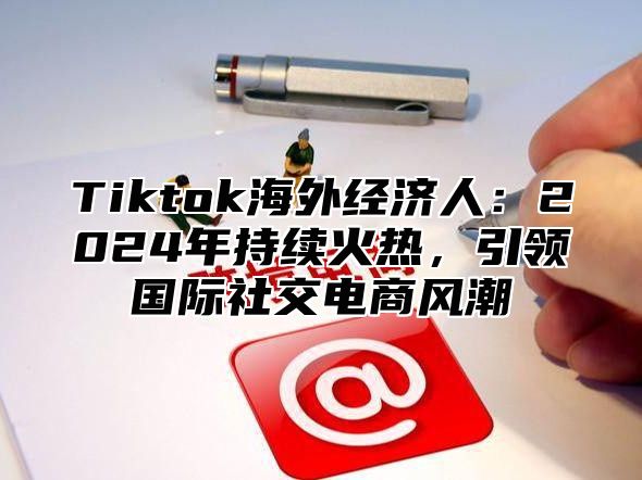 Tiktok海外经济人：2024年持续火热，引领国际社交电商风潮