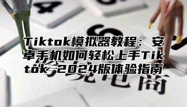 Tiktok模拟器教程：安卓手机如何轻松上手Tiktok 2024版体验指南