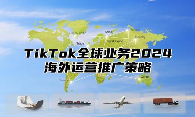 TikTok全球业务2024海外运营推广策略