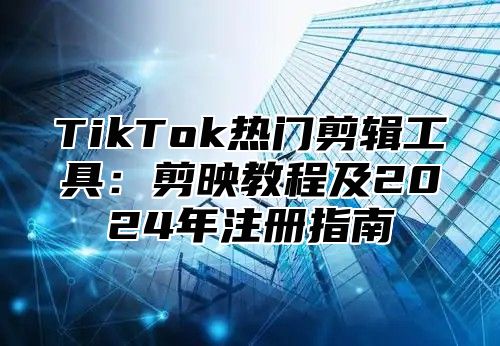 TikTok热门剪辑工具：剪映教程及2024年注册指南