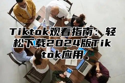 Tiktok观看指南：轻松下载2024版Tiktok应用