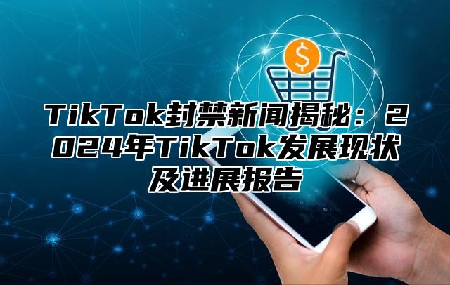 TikTok封禁新闻揭秘：2024年TikTok发展现状及进展报告