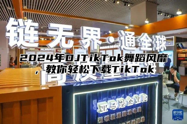 2024年DJTikTok舞蹈风靡，教你轻松下载TikTok