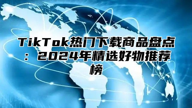 TikTok热门下载商品盘点：2024年精选好物推荐榜