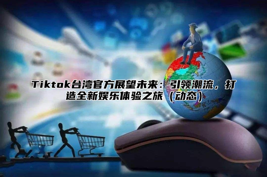 Tiktok台湾官方展望未来：引领潮流，打造全新娱乐体验之旅（动态）