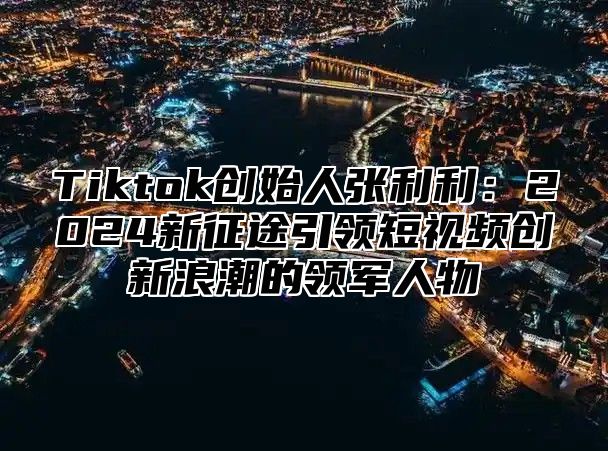 Tiktok创始人张利利：2024新征途引领短视频创新浪潮的领军人物