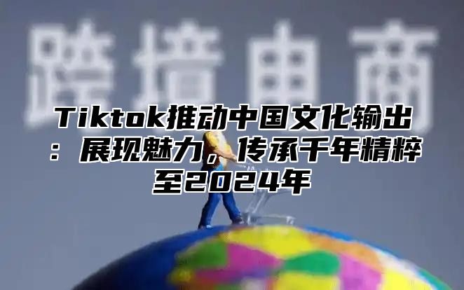 Tiktok推动中国文化输出：展现魅力，传承千年精粹至2024年