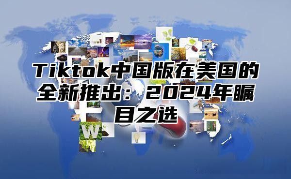 Tiktok中国版在美国的全新推出：2024年瞩目之选