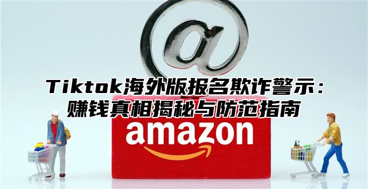 Tiktok海外版报名欺诈警示：赚钱真相揭秘与防范指南