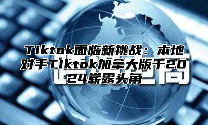 Tiktok面临新挑战：本地对手Tiktok加拿大版于2024崭露头角