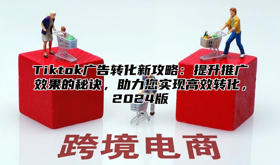 Tiktok广告转化新攻略：提升推广效果的秘诀，助力您实现高效转化，2024版