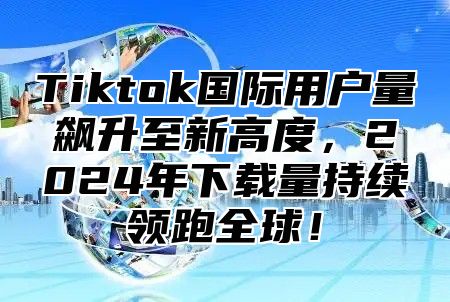 Tiktok国际用户量飙升至新高度，2024年下载量持续领跑全球！