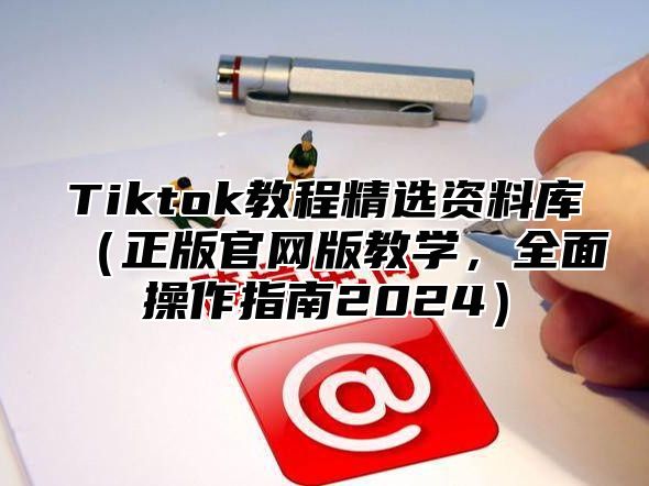 Tiktok教程精选资料库（正版官网版教学，全面操作指南2024）