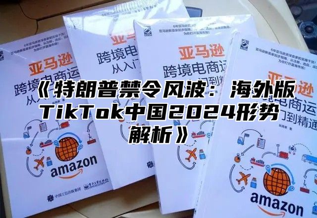 《特朗普禁令风波：海外版TikTok中国2024形势解析》