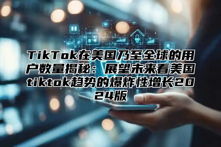 TikTok在美国乃至全球的用户数量揭秘：展望未来看美国tiktok趋势的爆炸性增长2024版