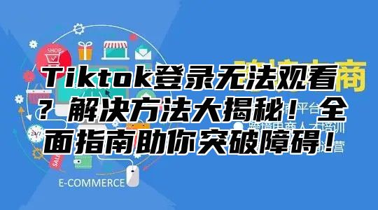 Tiktok登录无法观看？解决方法大揭秘！全面指南助你突破障碍！