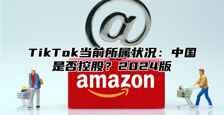 TikTok当前所属状况：中国是否控股？2024版