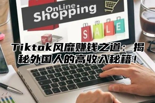 Tiktok风靡赚钱之道：揭秘外国人的高收入秘籍！