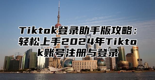 Tiktok登录助手版攻略：轻松上手2024年Tiktok账号注册与登录