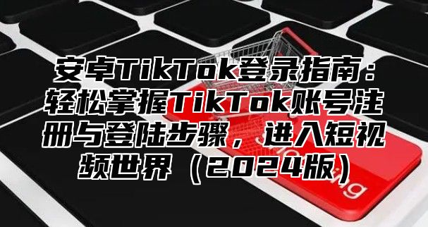 安卓TikTok登录指南：轻松掌握TikTok账号注册与登陆步骤，进入短视频世界（2024版）