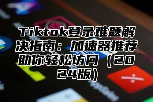 Tiktok登录难题解决指南：加速器推荐助你轻松访问（2024版）