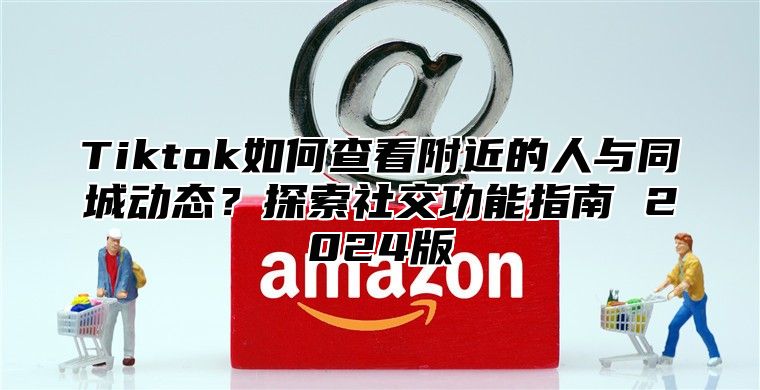 Tiktok如何查看附近的人与同城动态？探索社交功能指南 2024版