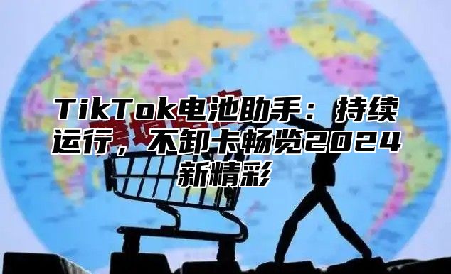 TikTok电池助手：持续运行，不卸卡畅览2024新精彩