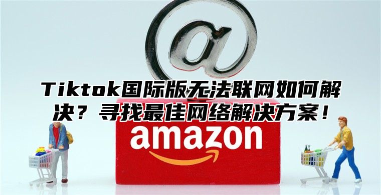 Tiktok国际版无法联网如何解决？寻找最佳网络解决方案！