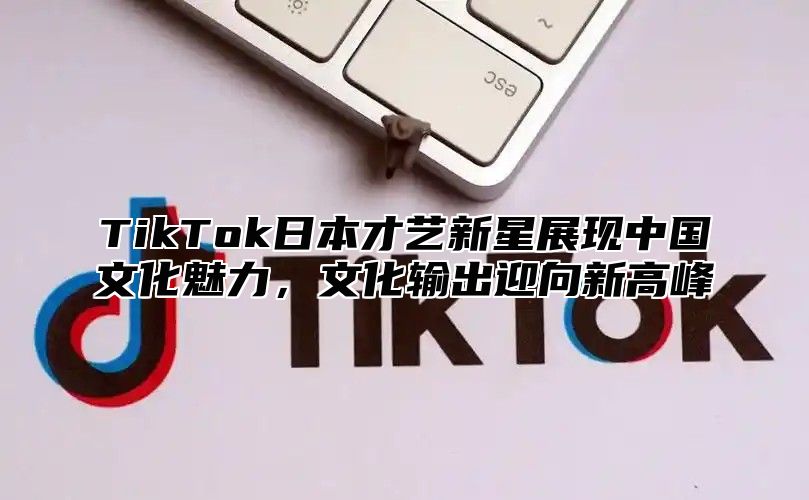 TikTok日本才艺新星展现中国文化魅力，文化输出迎向新高峰