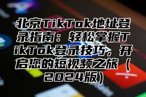 北京TikTok地址登录指南：轻松掌握TikTok登录技巧，开启您的短视频之旅（2024版）