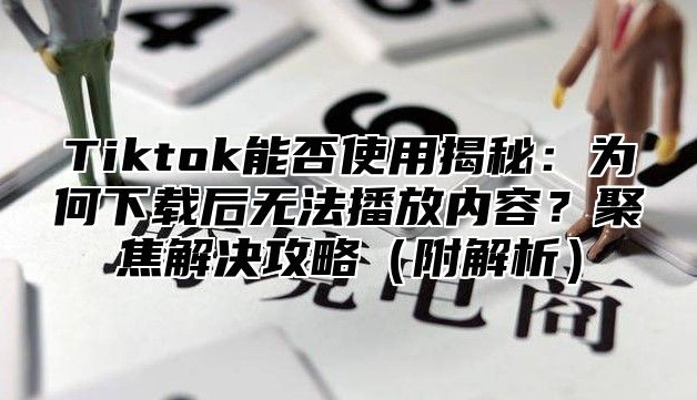 Tiktok能否使用揭秘：为何下载后无法播放内容？聚焦解决攻略（附解析）