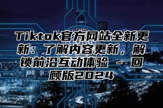 Tiktok官方网站全新更新：了解内容更新，解锁前沿互动体验 - 回顾版2024