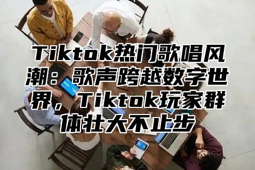 Tiktok热门歌唱风潮：歌声跨越数字世界，Tiktok玩家群体壮大不止步