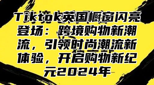 Tiktok英国橱窗闪亮登场：跨境购物新潮流，引领时尚潮流新体验，开启购物新纪元2024年