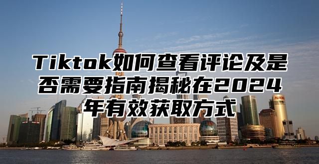 Tiktok如何查看评论及是否需要指南揭秘在2024年有效获取方式