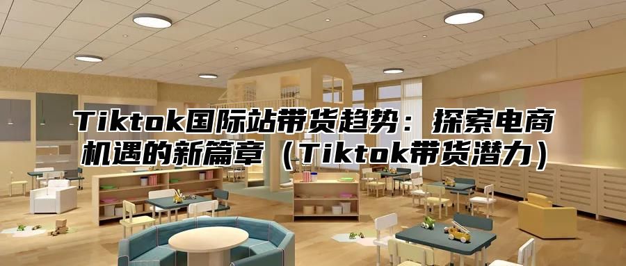 Tiktok国际站带货趋势：探索电商机遇的新篇章（Tiktok带货潜力）