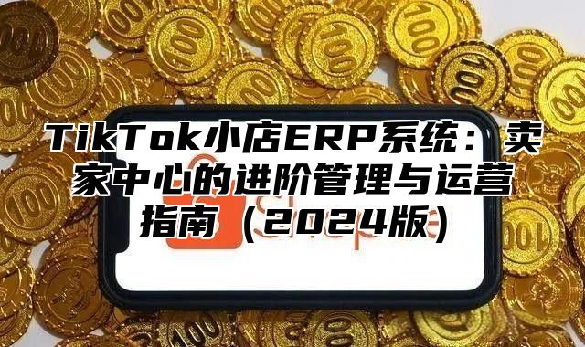 TikTok小店ERP系统：卖家中心的进阶管理与运营指南（2024版）