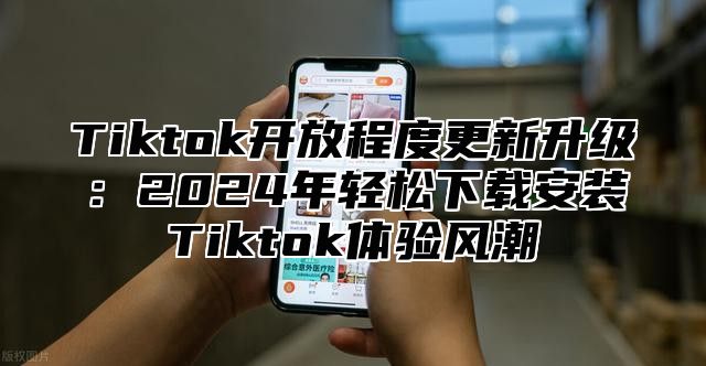 Tiktok开放程度更新升级：2024年轻松下载安装Tiktok体验风潮